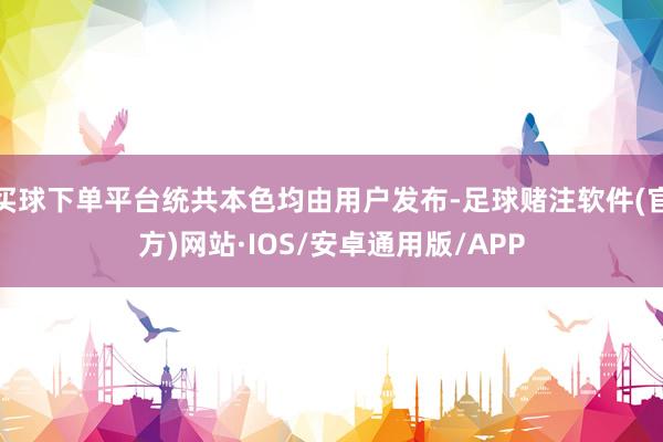 买球下单平台统共本色均由用户发布-足球赌注软件(官方)网站·IOS/安卓通用版/APP
