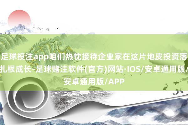 足球投注app咱们热忱接待企业家在这片地皮投资落子、扎根成长-足球赌注软件(官方)网站·IOS/安卓通用版/APP