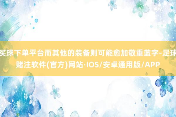 买球下单平台而其他的装备则可能愈加敬重蓝字-足球赌注软件(官方)网站·IOS/安卓通用版/APP