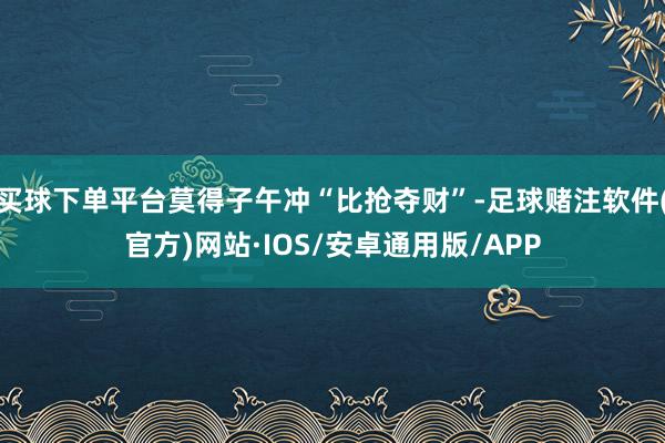买球下单平台莫得子午冲“比抢夺财”-足球赌注软件(官方)网站·IOS/安卓通用版/APP