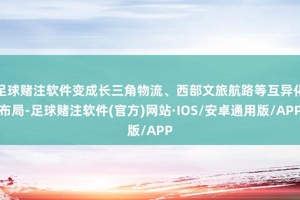 足球赌注软件变成长三角物流、西部文旅航路等互异化布局-足球赌注软件(官方)网站·IOS/安卓通用版/APP