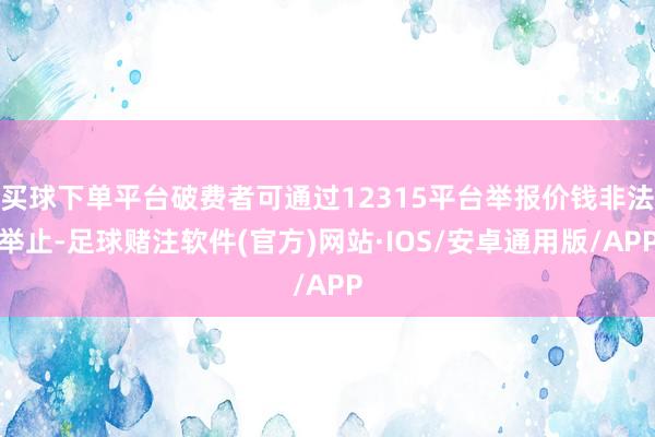 买球下单平台破费者可通过12315平台举报价钱非法举止-足球赌注软件(官方)网站·IOS/安卓通用版/APP