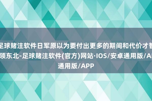 足球赌注软件日军原以为要付出更多的期间和代价才智占领东北-足球赌注软件(官方)网站·IOS/安卓通用版/APP
